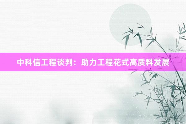 中科信工程谈判：助力工程花式高质料发展
