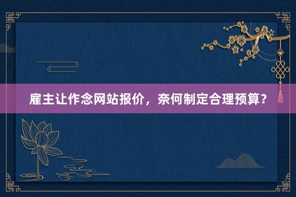 雇主让作念网站报价，奈何制定合理预算？