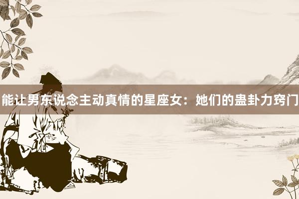 能让男东说念主动真情的星座女：她们的蛊卦力窍门